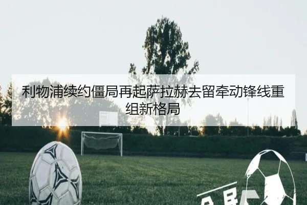 利物浦续约僵局再起萨拉赫去留牵动锋线重组新格局 - YAMEISPORTS